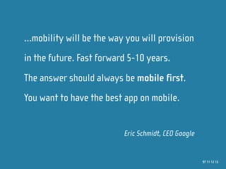 …mobility will be the way you will provision
in the future. Fast forward 5-10 years.
The answer should always be mobile first.
You want to have the best app on mobile.


                          Eric Schmidt, CEO Google


                                                     97 11 12 13
 