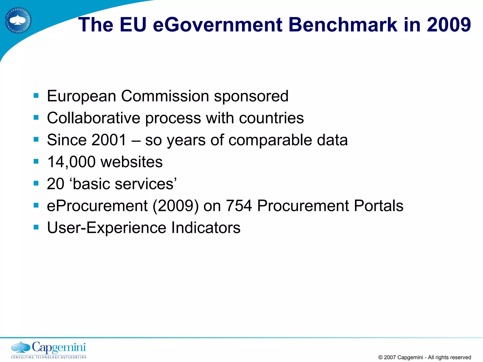 The EU eGovernment Benchmark in 2009 European Commission sponsored Collaborative process with countries Since 2001 – so years of comparable data 14,000 websites 20 ‘basic services’ eProcurement (2009) on 754 Procurement Portals User-Experience Indicators © 2007 Capgemini - All rights reserved 