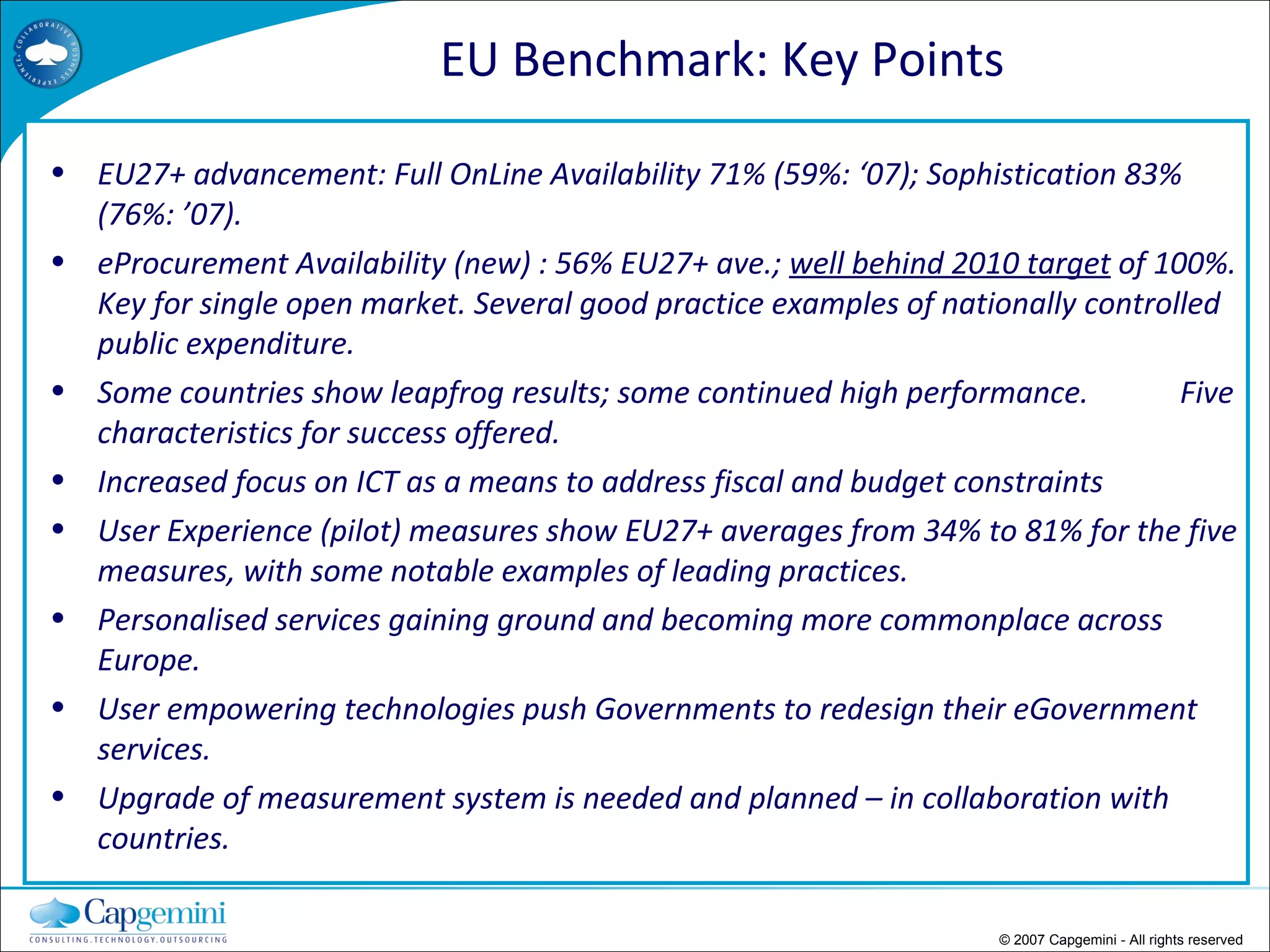 © 2007 Capgemini - All rights reserved EU27+ advancement: Full OnLine Availability 71% (59%: ‘07); Sophistication 83% (76%: ’07). eProcurement Availability (new) : 56% EU27+ ave.;  well behind 2010 target  of 100%. Key for single open market. Several good practice examples of nationally controlled public expenditure. Some countries show leapfrog results; some continued high performance.  Five characteristics for success offered. Increased focus on ICT as a means to address fiscal and budget constraints User Experience (pilot) measures show EU27+ averages from 34% to 81% for the five measures, with some notable examples of leading practices.  Personalised services gaining ground and becoming more commonplace across Europe. User empowering technologies push Governments to redesign their eGovernment services. Upgrade of measurement system is needed and planned – in collaboration with countries. EU Benchmark: Key Points 