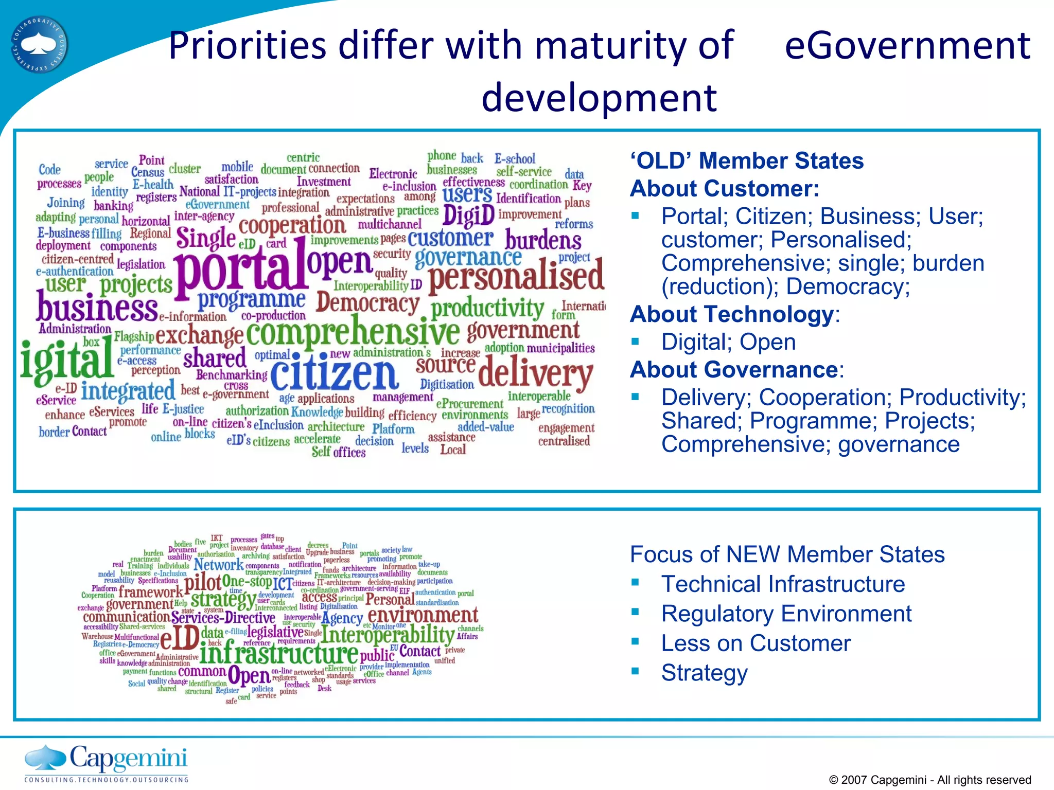 ‘ OLD’ Member States About Customer: Portal; Citizen; Business; User; customer; Personalised; Comprehensive; single; burden (reduction); Democracy;  About Technology : Digital; Open  About Governance : Delivery; Cooperation; Productivity; Shared; Programme; Projects; Comprehensive; governance © 2007 Capgemini - All rights reserved Focus of NEW Member States Technical Infrastructure Regulatory Environment  Less on Customer  Strategy Priorities differ with maturity of  eGovernment development 