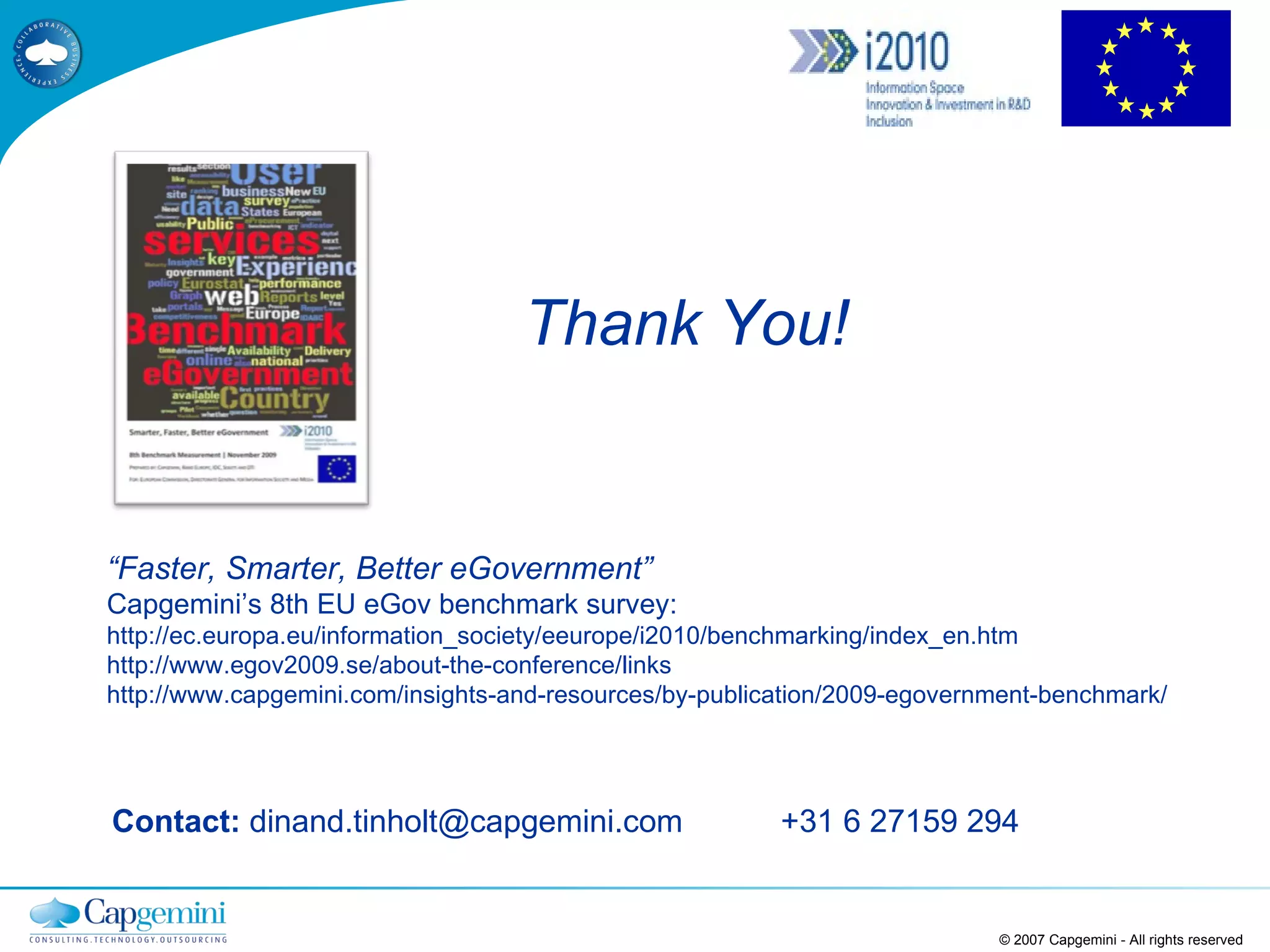 Contact:  dinand.tinholt@capgemini.com  +31 6 27159 294 © 2007 Capgemini - All rights reserved “ Faster, Smarter, Better eGovernment” Capgemini’s 8th EU eGov benchmark survey: http://ec.europa.eu/information_society/eeurope/i2010/benchmarking/index_en.htm http://www.egov2009.se/about-the-conference/links http://www.capgemini.com/insights-and-resources/by-publication/2009-egovernment-benchmark/ Thank You! 