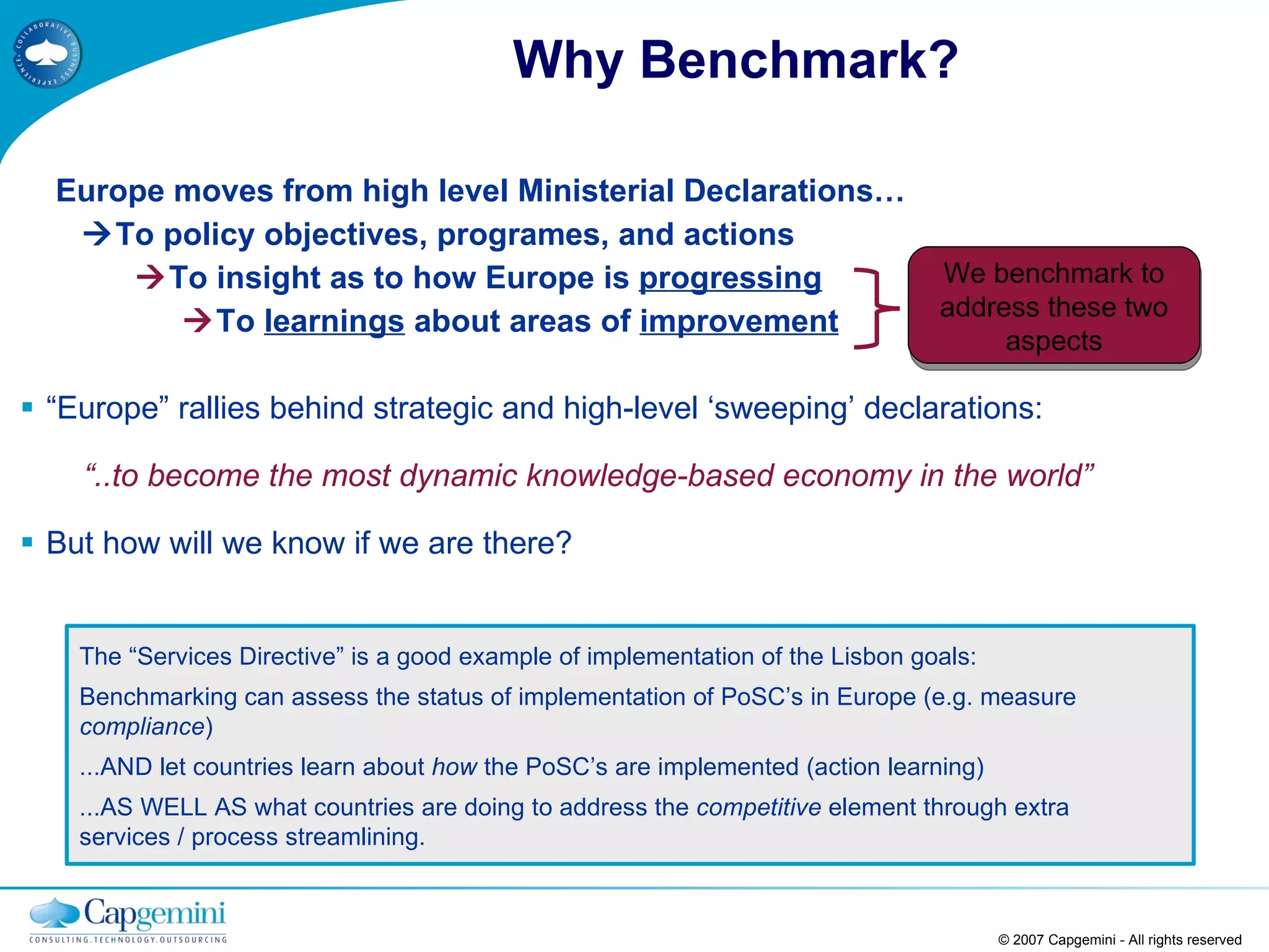 Why Benchmark? Europe moves from high level Ministerial Declarations…    To policy objectives, programes, and actions    To insight as to how Europe is  progressing    To  learnings  about areas of  improvement “ Europe” rallies behind strategic and high-level ‘sweeping’ declarations: “ ..to become the most dynamic knowledge-based economy in the world” But how will we know if we are there? © 2007 Capgemini - All rights reserved We benchmark to address these two aspects The “Services Directive” is a good example of implementation of the Lisbon goals:  Benchmarking can assess the status of implementation of PoSC’s in Europe (e.g. measure  compliance )  ...AND let countries learn about  how  the PoSC’s are implemented (action learning)  ...AS WELL AS what countries are doing to address the  competitive  element through extra services / process streamlining. 
