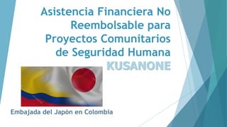 Asistencia Financiera No
Reembolsable para
Proyectos Comunitarios
de Seguridad Humana
KUSANONE
Embajada del Japón en Colombia
 