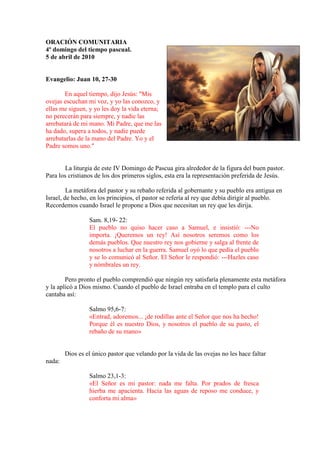 ORACIÓ COMU ITARIA
4º domingo del tiempo pascual.
5 de abril de 2010


Evangelio: Juan 10, 27-30

       En aquel tiempo, dijo Jesús: "Mis
ovejas escuchan mi voz, y yo las conozco, y
ellas me siguen, y yo les doy la vida eterna;
no perecerán para siempre, y nadie las
arrebatará de mi mano. Mi Padre, que me las
ha dado, supera a todos, y nadie puede
arrebatarlas de la mano del Padre. Yo y el
Padre somos uno."


        La liturgia de este IV Domingo de Pascua gira alrededor de la figura del buen pastor.
Para los cristianos de los dos primeros siglos, esta era la representación preferida de Jesús.

         La metáfora del pastor y su rebaño referida al gobernante y su pueblo era antigua en
Israel, de hecho, en los principios, el pastor se refería al rey que debía dirigir al pueblo.
Recordemos cuando Israel le propone a Dios que necesitan un rey que les dirija.

                 Sam. 8,19- 22:
                 El pueblo no quiso hacer caso a Samuel, e insistió: ---No
                 importa. ¡Queremos un rey! Así nosotros seremos como los
                 demás pueblos. Que nuestro rey nos gobierne y salga al frente de
                 nosotros a luchar en la guerra. Samuel oyó lo que pedía el pueblo
                 y se lo comunicó al Señor. El Señor le respondió: ---Hazles caso
                 y nómbrales un rey.

        Pero pronto el pueblo comprendió que ningún rey satisfaría plenamente esta metáfora
y la aplicó a Dios mismo. Cuando el pueblo de Israel entraba en el templo para el culto
cantaba así:

                 Salmo 95,6-7:
                 «Entrad, adoremos... ¡de rodillas ante el Señor que nos ha hecho!
                 Porque él es nuestro Dios, y nosotros el pueblo de su pasto, el
                 rebaño de su mano»


        Dios es el único pastor que velando por la vida de las ovejas no les hace faltar
nada:

                 Salmo 23,1-3:
                 «El Señor es mi pastor: nada me falta. Por prados de fresca
                 hierba me apacienta. Hacia las aguas de reposo me conduce, y
                 conforta mi alma»
 