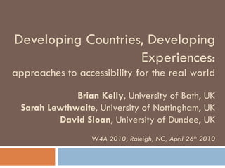 Developing Countries, Developing Experiences: approaches to accessibility for the real world Brian Kelly , University of Bath, UK Sarah Lewthwaite , University of Nottingham, UK David Sloan , University of Dundee, UK W4A 2010, Raleigh, NC, April 26 th  2010 