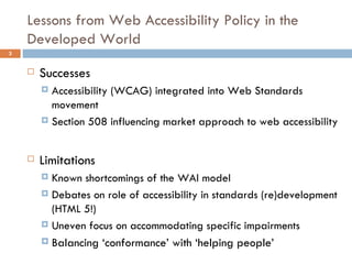 Lessons from Web Accessibility Policy in the Developed World Successes Accessibility (WCAG) integrated into Web Standards movement Section 508 influencing market approach to web accessibility Limitations Known shortcomings of the WAI model Debates on role of accessibility in standards (re)development (HTML 5!) Uneven focus on accommodating specific impairments Balancing ‘conformance’ with ‘helping people’ 