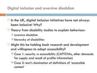Digital inclusion and aversive disablism In the UK, digital inclusion initiatives have not always been inclusive!  Why? Theory from disability studies to explain behaviour: aversive disablism hierarchy of disabilities Might this be holding back research and development and willingness to adopt accessibility? Case 1: security vs accessibility (CAPTCHAs, other demands for supply and recall of profile information) Case 2: text’s domination of definitions of ‘accessible content’ 