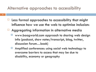Alternative approaches to accessibility Less formal approaches to accessibility that might influence how we use the web to optimise inclusion: Aggregating information in alternative media www.boagworld.com approach to sharing web design info (podcast, show notes/transcript, blog, twitter, discussion forum…book) Amplified conferences: using social web technology to overcome barriers to access that may be due to disability, economy or geography 