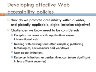 Developing effective Web accessibility policies How do we promote accessibility within a wider, and globally applicable, digital inclusion objective? Challenges we know need to be considered: Complex use cases – web applications versus informational web  Dealing with existing (and often complex) publishing technologies, environments and workflows User agent limitations Resource limitations: expertise, time, cost (more significant in less affluent countries) 