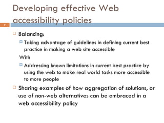 Developing effective Web accessibility policies Balancing: Taking advantage of guidelines in defining current best practice in making a web site accessible With  Addressing known limitations in current best practice by using the web to make real world tasks more accessible to more people Sharing examples of how aggregation of solutions, or use of non-web alternatives can be embraced in a web accessibility policy 