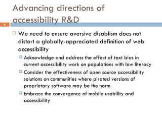 Advancing directions of accessibility R&D We need to ensure aversive disablism does not distort a globally-appreciated definition of web accessibility Acknowledge and address the effect of text bias in current accessibility work on populations with low literacy Consider the effectiveness of open source accessibility solutions on communities where pirated versions of proprietary software may be the norm Embrace the convergence of mobile usability and accessibility 