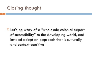 Closing thought Let’s be wary of a “wholesale colonial export of accessibility” to the developing world, and instead adopt an approach that is culturally- and context-sensitive 