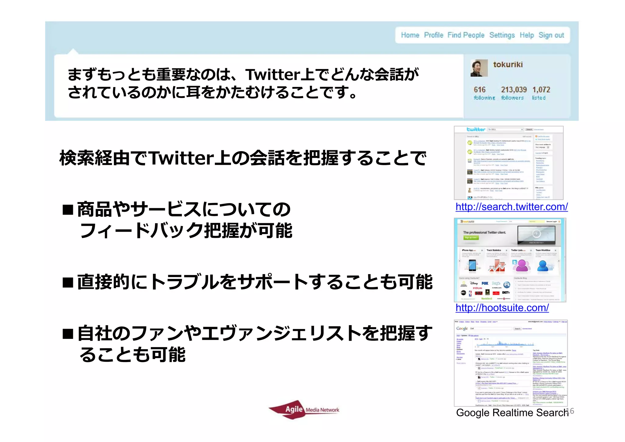 まずもっとも重要なのは、Twitter上でどんな会話が
 まずも とも重要なのは T itt 上でどんな会話が
 されているのかに⽿をかたむけることです。



検索経由でTwitter上の会話を把握することで

■商品やサービスについての                  http://search.twitter.com/

 フィードバック把握が可能

■直接的にトラブルをサポートすることも可能
                               http://hootsuite.com/

■⾃社のファンやエヴァンジェリストを把握す
 ることも可能

2010/4/26                                           16
                                                    16
                               Google Realtime Search
 