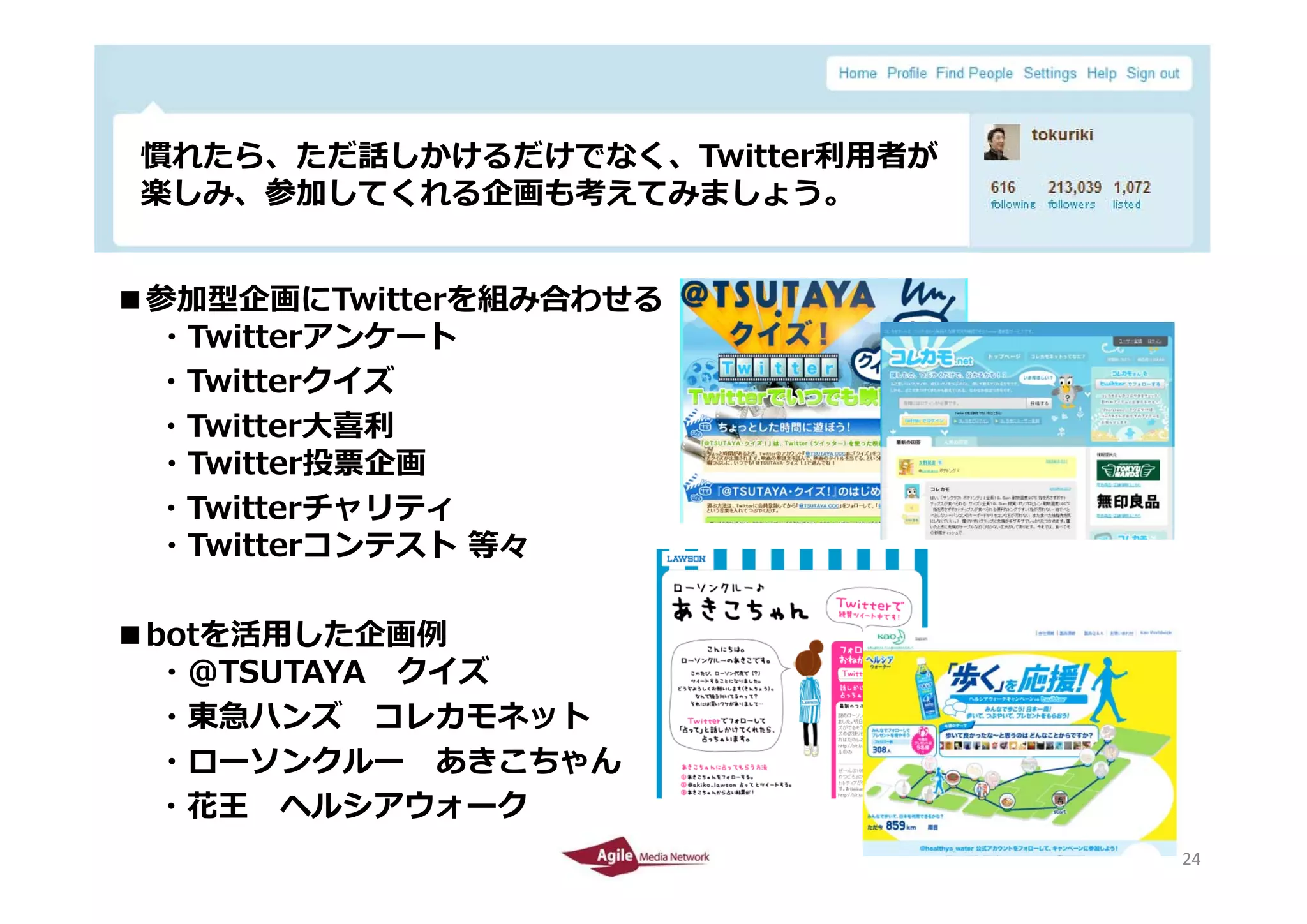 慣れたら、ただ話しかけるだけでなく、Twitter利⽤者が
 慣れたら ただ話しかけるだけでなく T itt 利⽤者が
 楽しみ、参加してくれる企画も考えてみましょう。


■参加型企画にTwitterを組み合わせる
 ・Twitterアンケート
 ・Twitterクイズ
 ・Twitter⼤喜利
 ・Twitter投票企画
 ・Twitterチャリティ
 ・Twitterコンテスト 等々

■botを活⽤した企画例
  ・＠TSUTAYA クイズ
  ・東急ハンズ コレカモネット
  ・ローソンクルー あきこちゃん
 ・花王 ヘルシアウォーク
2010/4/26                        24
                                 24
 