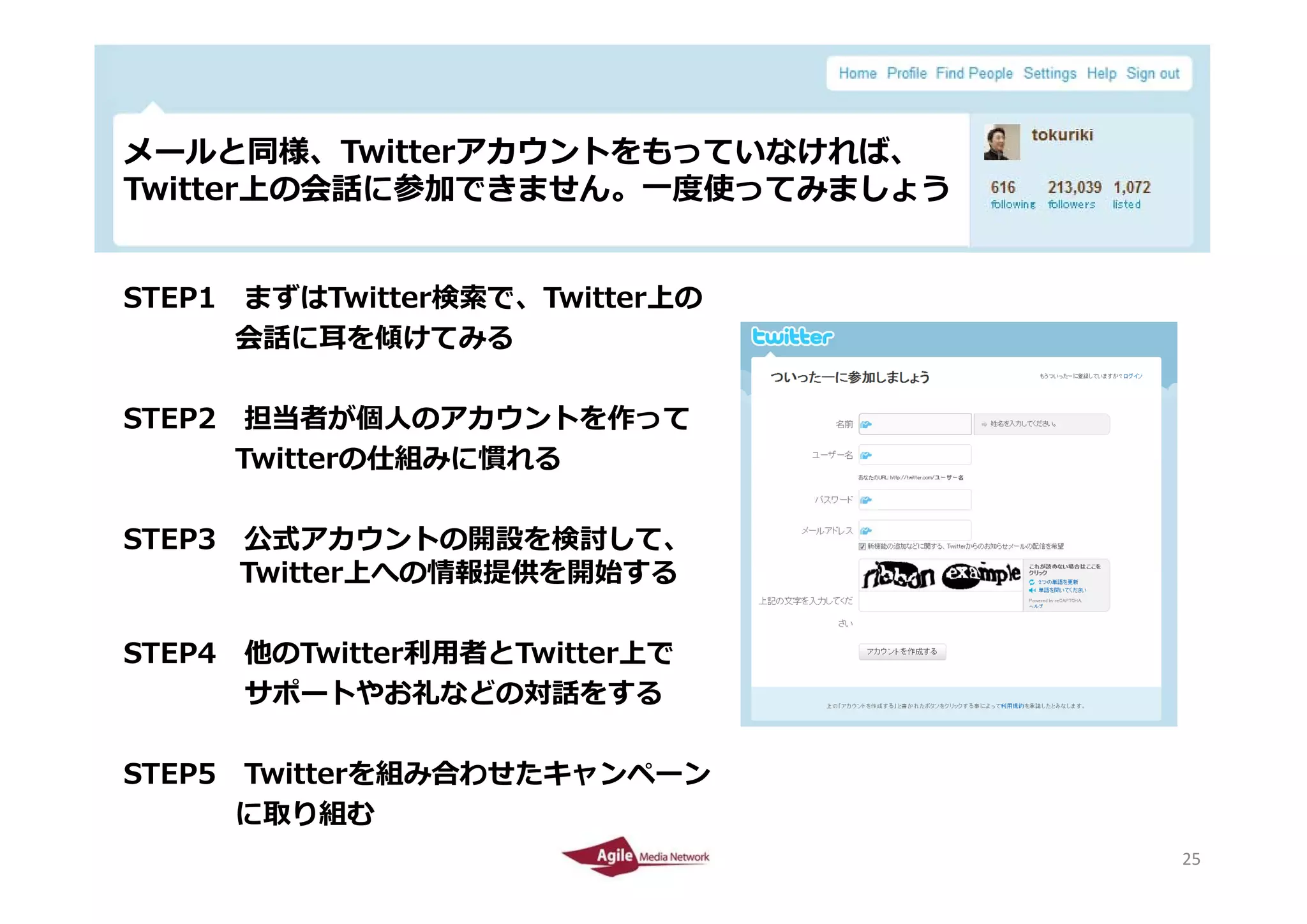 メールと同様、Twitterアカウントをもっていなければ、
メ ルと同様 Twitterアカウントをもっていなければ
Twitter上の会話に参加できません。⼀度使ってみましょう


STEP1 まずはTwitter検索で、Twitter上の
      会話に⽿を傾けてみる

STEP2 担当者が個⼈のアカウントを作って
      Twitterの仕組みに慣れる

STEP3 公式アカウントの開設を検討して、
      Twitter上への情報提供を開始する
      T itte 上への情報提供を開始する

STEP4 他のTwitter利⽤者とTwitter上で
      サポートやお礼などの対話をする

STEP5 Twitterを組み合わせたキャンペーン
      Twitterを組み合わせたキャンペ ン
      に取り組む
2010/4/26                        25
                                 25
 