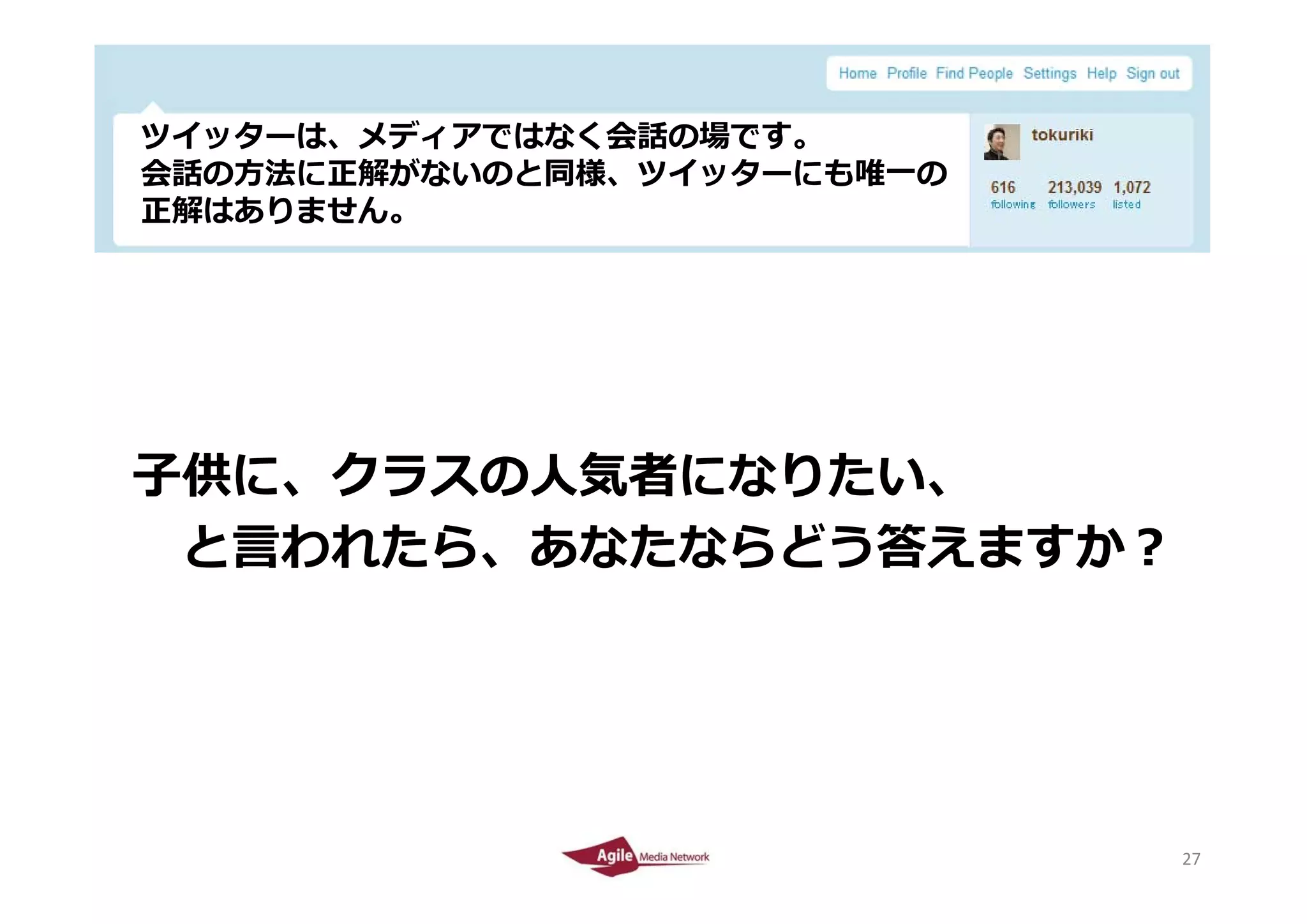 ツイッタ は、メディアではなく会話の場です。
 ツイッターは、メディアではなく会話の場です。
 会話の⽅法に正解がないのと同様、ツイッターにも唯⼀の
 正解はありません。




⼦供に、クラスの⼈気者になりたい、
⼦供に クラスの⼈気者になりたい
 と⾔われたら、あなたならどう答えますか
 と⾔われたら、あなたならどう答えますか？




2010/4/26                     27
                              27
 