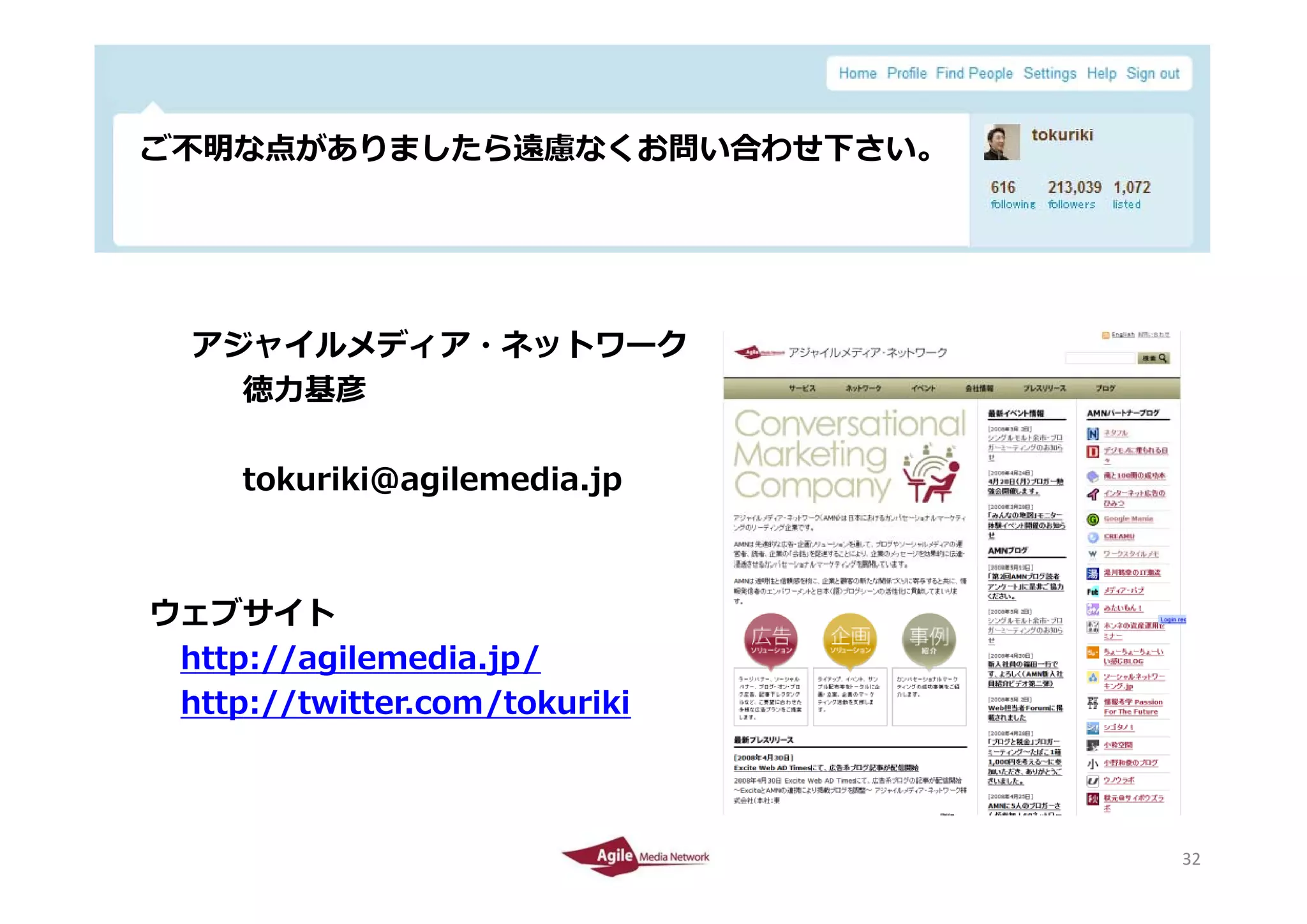 ご不明な点がありましたら遠慮なくお問い合わせ下さい。
 ご不明な点がありましたら遠慮なくお問い合わせ下さい




       アジャイルメディア ネットワ ク
       アジャイルメディア・ネットワーク
         徳⼒基彦

            tokuriki@agilemedia.jp



  ウェブサイト
   http://agilemedia.jp/
      p // g         jp/
   http://twitter.com/tokuriki



2010/4/26                            32
                                     32
 