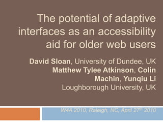 The potential of adaptive
interfaces as an accessibility
       aid for older web users
  David Sloan, University of Dundee, UK
        Matthew Tylee Atkinson, Colin
                     Machin, Yunqiu Li
           Loughborough University, UK


           W4A 2010, Raleigh, NC, April 27th 2010
 