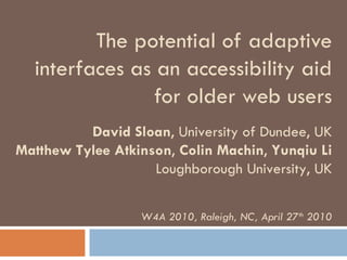 The potential of adaptive interfaces as an accessibility aid for older web users David Sloan , University of Dundee, UK Matthew Tylee Atkinson ,  Colin Machin ,  Yunqiu Li Loughborough University, UK W4A 2010, Raleigh, NC, April 27 th  2010 