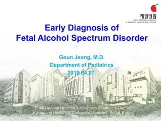 Early Diagnosis of
Fetal Alcohol Spectrum Disorder

               Goun Jeong, M.D.
            Department of Pediatrics
                  2010.04.27.




     Cheil General Hospital & Women’s Healthcare Center,
    Kwandong University College of Medicine, Seoul, Korea
 