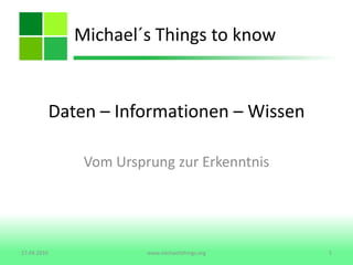 Daten – Informationen – Wissen  Vom Ursprung zur Erkenntnis Michael´s Things to know 27.04.2010 1 www.michaelsthings.org 