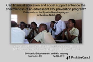 Can financial education and social support enhance the effectiveness of an adolescent HIV prevention program? Evidence from the Siyakha Nentsha program in KwaZulu-Natal Kelly Hallman, Eva Roca, Kasthuri Govender, Emmanuel Mbatha,  Rob Pattman, DeeviaBhana, Mike Rogan, and Hannah Taboada  Economic Empowerment and HIV meeting Washington, DC		April 22, 2010 