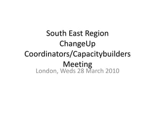 South East RegionChangeUp Coordinators/Capacitybuilders Meeting London, Weds 28 March 2010 