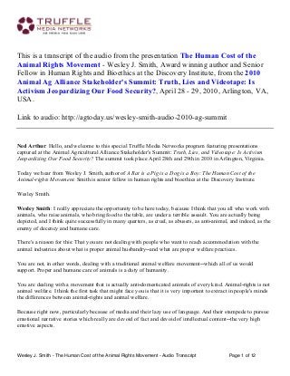 This is a transcript of the audio from the presentation The Human Cost of the
Animal Rights Movement - Wesley J. Smith, Award winning author and Senior
Fellow in Human Rights and Bioethics at the Discovery Institute, from the 2010
Animal Ag Alliance Stakeholder's Summit: Truth, Lies and Videotape: Is
Activism Jeopardizing Our Food Security?, April 28 - 29, 2010, Arlington, VA,
USA.
Link to audio: http://agtoday.us/wesley-smith-audio-2010-ag-summit

Ned Arthur: Hello, and welcome to this special Truffle Media Networks program featuring presentations
captured at the Animal Agricultural Alliance Stakeholder's Summit: Truth, Lies, and Videotape: Is Activism
Jeopardizing Our Food Security? The summit took place April 28th and 29th in 2010 in Arlington, Virginia.
Today we hear from Wesley J. Smith, author of A Rat is a Pig is a Dog is a Boy: The Human Cost of the
Animal‑rights Movement. Smith is senior fellow in human rights and bioethics at the Discovery Institute.
Wesley Smith.
Wesley Smith: I really appreciate the opportunity to be here today, because I think that you all who work with
animals, who raise animals, who bring food to the table, are under a terrible assault. You are actually being
depicted, and I think quite successfully in many quarters, as cruel, as abusers, as anti‑animal, and indeed, as the
enemy of decency and humane care.
There's a reason for this: That you are not dealing with people who want to reach accommodation with the
animal industries about what is proper animal husbandry‑‑and what are proper welfare practices.
You are not, in other words, dealing with a traditional animal welfare movement‑‑which all of us would
support. Proper and humane care of animals is a duty of humanity.
You are dealing with a movement that is actually anti‑domesticated animals of every kind. Animal‑rights is not
animal welfare. I think the first task that might face you is that it is very important to extract in people's minds
the differences between animal‑rights and animal welfare.
Because right now, particularly because of media and their lazy use of language. And their stampede to pursue
emotional narrative stories which really are devoid of fact and devoid of intellectual content‑‑the very high
emotive aspects.

Wesley J. Smith - The Human Cost of the Animal Rights Movement - Audio Transcript

Page 1 of 12

 