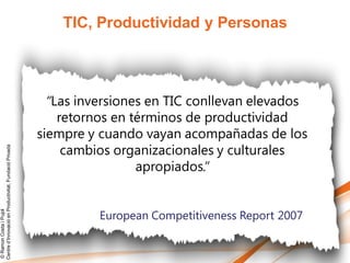 TIC, Productividad y Personas



                                                          “Las inversiones en TIC conllevan elevados
                                                            retornos en términos de productividad
                                                        siempre y cuando vayan acompañadas de los
                                                             cambios organizacionales y culturales
Centre d’Innovació en Productivitat, Fundació Privada




                                                                         apropiados.”


                                                                  European Competitiveness Report 2007
© Ramon Costa i Pujol
 