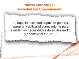Nuevo entorno (?)
                                                            Sociedad del Conocimiento


                                                         “… aquella sociedad capaz de generar,
                                                         apropiar y utilizar el conocimiento para
                                                        atender las necesidades de su desarrollo
                                                                  y construir el futuro…”
Centre d’Innovació en Productivitat, Fundació Privada
© Ramon Costa i Pujol
 