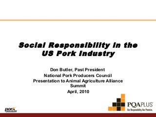 Social Responsibility in the
US Pork Industry
Don Butler, Past President
National Pork Producers Council
Presentation to Animal Agriculture Alliance
Summit
April, 2010

 