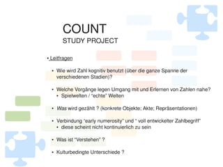 COUNT
              STUDY PROJECT

     Leitfragen
    ●




        ●   Wie wird Zahl kognitiv benutzt (über die ganze Spanne der
            verschiedenen Stadien)?

        ●   Welche Vorgänge legen Umgang mit und Erlernen von Zahlen nahe?
            ● Spielwelten / “echte” Welten




        ●   Was wird gezählt ? (konkrete Objekte; Akte; Repräsentationen)

        ●   Verbindung “early numerosity” und “ voll entwickelter Zahlbegriff”
            ● diese scheint nicht kontinuierlich zu sein




        ●   Was ist “Verstehen” ?

 
        ●   Kulturbedingte Unterschiede ?
                                    
 