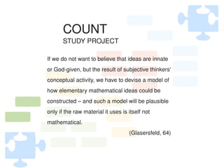 COUNT
           STUDY PROJECT

    If we do not want to believe that ideas are innate 
    or God­given, but the result of subjective thinkers' 
    conceptual activity, we have to devise a model of 
    how elementary mathematical ideas could be 
    constructed – and such a model will be plausible 
    only if the raw material it uses is itself not 
    mathematical.
                                        (Glasersfeld, 64)


                                  
 