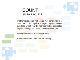 COUNT
          STUDY PROJECT

    “mathematics deals with ideas. Not pencil marks or 
    chalk marks, not physical tirangles or physical sets, 
    but ideas (which may be represented or suggested 
    by physical objects” (Hersh, in Glasersfeld, 64)

    Ideen gründen auf Erfahrung/Erleben

    → Wie entstehen Ideen aus Erfahrung ?




                               
 