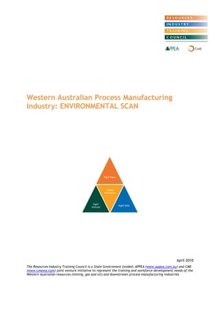 Western Australian Process Manufacturing Industry: ENVIRONMENTAL SCAN 
April 2010 
The Resources Industry Training Council is a State Government funded; APPEA (www.appea.com.au) and CME (www.cmewa.com) joint venture initiative to represent the training and workforce development needs of the Western Australian resources (mining, gas and oil) and downstream process manufacturing industries. 
Right Place 
Right Attitude 
Skilled Workforce 
Right Skills  