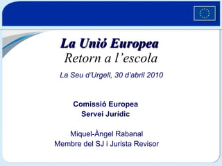 La Unió Europea   Retorn a l’escola Comissió Europea  Servei Jurídic  Miquel-Àngel Rabanal Membre del SJ i Jurista Revisor La Seu d’Urgell, 30 d’abril 2010 