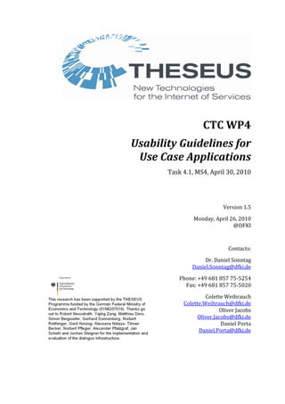 CTC WP4
Usability Guidelines for
Use Case Applications
Task 4.1, MS4, April 30, 2010
Version 1.5
Monday, April 26, 2010
@DFKI
Contacts:
Dr. Daniel Sonntag
Daniel.Sonntag@dfki.de
Phone: +49 681 857 75-5254
Fax: +49 681 857 75-5020
Colette Weihrauch
Colette.Weihrauch@dfki.de
Oliver Jacobs
Oliver.Jacobs@dfki.de
Daniel Porta
Daniel.Porta@dfki.de
 