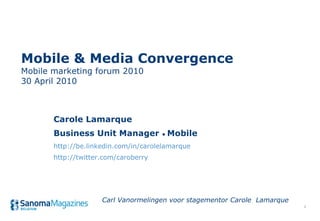 Mobile & Media Convergence Mobile marketing forum 2010 30 April 2010 Carole Lamarque Business Unit Manager  •  Mobile http://be.linkedin.com/in/carolelamarque http://twitter.com/caroberry Carl Vanormelingen voor stagementor Carole  Lamarque 