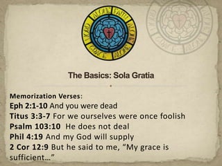 The Basics: Sola Gratia,[object Object],Memorization Verses:,[object Object],Eph 2:1-10 And you were dead,[object Object],Titus 3:3-7 For we ourselves were once foolish,[object Object],Psalm 103:10  He does not deal,[object Object],Phil 4:19 And my God will supply,[object Object],2 Cor 12:9 But he said to me, “My grace is sufficient…”,[object Object]