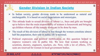 JUBILANT ⁂⁂⁂⁂ 8797007191/9431290812
⁂ JSC⁂JSC⁂JSC⁂JSC⁂JSC⁂JSC⁂JSC⁂JSC⁂JSC⁂JSC⁂JSC⁂JSC⁂JSC⁂JSC⁂JSC⁂JSC⁂JSC⁂JSC ⁂JSC⁂JSC⁂JSC⁂JSC ⁂
⁂
J
S
C
⁂
J
S
C
⁂
J
S
C
⁂
J
S
C
⁂
J
S
C
⁂
⁂
J
S
C
⁂
J
S
C
⁂
J
S
C
⁂
J
S
C
⁂
J
S
C
⁂
Gender Division in Indian Society
➢ In Indian society, gender division tends to be understood as natural and
unchangeable. It is based on social expectations and stereotypes.
➢ This attitude leads to sexual division of labour i.e., boys and girls are brought
up to believe that the main responsibility of women is housework and bringing
up children whereas all the outside works are to be done by men.
➢ The result of this division of labour is that though the women constitute almost
half the population, their role in public life is minimal.
➢ Political expression and political mobilization on this question helped to
improve women’s role in public life. We now find women working as
scientists, doctors, engineers, teachers, etc. Now, with a lot of efforts, 33%
seats are reserved for women in local government bodies.
 