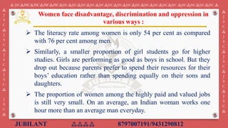 JUBILANT ⁂⁂⁂⁂ 8797007191/9431290812
⁂ JSC⁂JSC⁂JSC⁂JSC⁂JSC⁂JSC⁂JSC⁂JSC⁂JSC⁂JSC⁂JSC⁂JSC⁂JSC⁂JSC⁂JSC⁂JSC⁂JSC⁂JSC ⁂JSC⁂JSC⁂JSC⁂JSC ⁂
⁂
J
S
C
⁂
J
S
C
⁂
J
S
C
⁂
J
S
C
⁂
J
S
C
⁂
⁂
J
S
C
⁂
J
S
C
⁂
J
S
C
⁂
J
S
C
⁂
J
S
C
⁂
➢ The literacy rate among women is only 54 per cent as compared
with 76 per cent among men.
➢ Similarly, a smaller proportion of girl students go for higher
studies. Girls are performing as good as boys in school. But they
drop out because parents prefer to spend their resources for their
boys’ education rather than spending equally on their sons and
daughters.
➢ The proportion of women among the highly paid and valued jobs
is still very small. On an average, an Indian woman works one
hour more than an average man everyday.
Women face disadvantage, discrimination and oppression in
various ways :
 