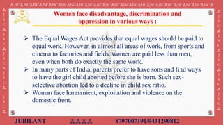 JUBILANT ⁂⁂⁂⁂ 8797007191/9431290812
⁂ JSC⁂JSC⁂JSC⁂JSC⁂JSC⁂JSC⁂JSC⁂JSC⁂JSC⁂JSC⁂JSC⁂JSC⁂JSC⁂JSC⁂JSC⁂JSC⁂JSC⁂JSC ⁂JSC⁂JSC⁂JSC⁂JSC ⁂
⁂
J
S
C
⁂
J
S
C
⁂
J
S
C
⁂
J
S
C
⁂
J
S
C
⁂
⁂
J
S
C
⁂
J
S
C
⁂
J
S
C
⁂
J
S
C
⁂
J
S
C
⁂
➢ The Equal Wages Act provides that equal wages should be paid to
equal work. However, in almost all areas of work, from sports and
cinema to factories and fields, women are paid less than men,
even when both do exactly the same work.
➢ In many parts of India, parents prefer to have sons and find ways
to have the girl child aborted before she is born. Such sex-
selective abortion led to a decline in child sex ratio.
➢ Woman face harassment, exploitation and violence on the
domestic front.
Women face disadvantage, discrimination and
oppression in various ways :
 