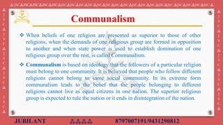 JUBILANT ⁂⁂⁂⁂ 8797007191/9431290812
⁂ JSC⁂JSC⁂JSC⁂JSC⁂JSC⁂JSC⁂JSC⁂JSC⁂JSC⁂JSC⁂JSC⁂JSC⁂JSC⁂JSC⁂JSC⁂JSC⁂JSC⁂JSC ⁂JSC⁂JSC⁂JSC⁂JSC ⁂
⁂
J
S
C
⁂
J
S
C
⁂
J
S
C
⁂
J
S
C
⁂
J
S
C
⁂
⁂
J
S
C
⁂
J
S
C
⁂
J
S
C
⁂
J
S
C
⁂
J
S
C
⁂
❖ When beliefs of one religion are presented as superior to those of other
religions, when the demands of one religious group are formed in opposition
to another and when state power is used to establish domination of one
religious group over the rest, is called Communalism.
❖ Communalism is based on ideology that the followers of a particular religion
must belong to one community. It is believed that people who follow different
religions cannot belong to same social community. In its extreme form
communalism leads to the belief that the people belonging to different
religions cannot live as equal citizens in one nation. The superior religious
group is expected to rule the nation or it ends in disintegration of the nation.
Communalism
 