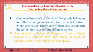 JUBILANT ⁂⁂⁂⁂ 8797007191/9431290812
⁂ JSC⁂JSC⁂JSC⁂JSC⁂JSC⁂JSC⁂JSC⁂JSC⁂JSC⁂JSC⁂JSC⁂JSC⁂JSC⁂JSC⁂JSC⁂JSC⁂JSC⁂JSC ⁂JSC⁂JSC⁂JSC⁂JSC ⁂
⁂
J
S
C
⁂
J
S
C
⁂
J
S
C
⁂
J
S
C
⁂
J
S
C
⁂
⁂
J
S
C
⁂
J
S
C
⁂
J
S
C
⁂
J
S
C
⁂
J
S
C
⁂
I. Communalism leads to the belief that people belonging
to different religions cannot live as equal citizens
within one nation. Either, one of them has to dominate
the rest or they have to form different nations.
II. Any attempt to bring all followers of one religion
together in a context other than religion is bound to
suppress many voices within that community.
Communalism is a hindrance(barrier) in the
functioning of our democracy as:
 