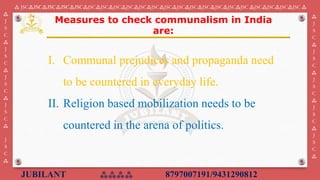 JUBILANT ⁂⁂⁂⁂ 8797007191/9431290812
⁂ JSC⁂JSC⁂JSC⁂JSC⁂JSC⁂JSC⁂JSC⁂JSC⁂JSC⁂JSC⁂JSC⁂JSC⁂JSC⁂JSC⁂JSC⁂JSC⁂JSC⁂JSC ⁂JSC⁂JSC⁂JSC⁂JSC ⁂
⁂
J
S
C
⁂
J
S
C
⁂
J
S
C
⁂
J
S
C
⁂
J
S
C
⁂
⁂
J
S
C
⁂
J
S
C
⁂
J
S
C
⁂
J
S
C
⁂
J
S
C
⁂
I. Communal prejudices and propaganda need
to be countered in everyday life.
II. Religion based mobilization needs to be
countered in the arena of politics.
Measures to check communalism in India
are:
 