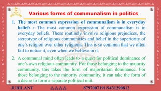 JUBILANT ⁂⁂⁂⁂ 8797007191/9431290812
⁂ JSC⁂JSC⁂JSC⁂JSC⁂JSC⁂JSC⁂JSC⁂JSC⁂JSC⁂JSC⁂JSC⁂JSC⁂JSC⁂JSC⁂JSC⁂JSC⁂JSC⁂JSC ⁂JSC⁂JSC⁂JSC⁂JSC ⁂
⁂
J
S
C
⁂
J
S
C
⁂
J
S
C
⁂
J
S
C
⁂
J
S
C
⁂
⁂
J
S
C
⁂
J
S
C
⁂
J
S
C
⁂
J
S
C
⁂
J
S
C
⁂
Various forms of communalism in politics
1. The most common expression of communalism is in everyday
beliefs : The most common expression of communalism is in
everyday beliefs. These routinely involve religious prejudices, the
stereotype of religious communities and belief in the superiority of
one’s religion over other religions. This is so common that we often
fail to notice it, even when we believe in it.
2. ​A communal mind often leads to a quest for political dominance of
one’s own religious community. For those belonging to the majority
community, this takes the form of majoritarian dominance. For
those belonging to the minority community, it can take the form of
a desire to form a separate political unit.
 