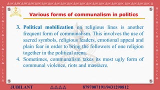 JUBILANT ⁂⁂⁂⁂ 8797007191/9431290812
⁂ JSC⁂JSC⁂JSC⁂JSC⁂JSC⁂JSC⁂JSC⁂JSC⁂JSC⁂JSC⁂JSC⁂JSC⁂JSC⁂JSC⁂JSC⁂JSC⁂JSC⁂JSC ⁂JSC⁂JSC⁂JSC⁂JSC ⁂
⁂
J
S
C
⁂
J
S
C
⁂
J
S
C
⁂
J
S
C
⁂
J
S
C
⁂
⁂
J
S
C
⁂
J
S
C
⁂
J
S
C
⁂
J
S
C
⁂
J
S
C
⁂
3. Political mobilization on religious lines is another
frequent form of communalism. This involves the use of
sacred symbols, religious leaders, emotional appeal and
plain fear in order to bring the followers of one religion
together in the political arena.
4. Sometimes, communalism takes its most ugly form of
communal violence, riots and massacre.
Various forms of communalism in politics
 