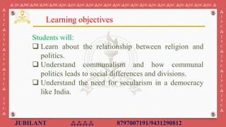 JUBILANT ⁂⁂⁂⁂ 8797007191/9431290812
⁂ JSC⁂JSC⁂JSC⁂JSC⁂JSC⁂JSC⁂JSC⁂JSC⁂JSC⁂JSC⁂JSC⁂JSC⁂JSC⁂JSC⁂JSC⁂JSC⁂JSC⁂JSC ⁂JSC⁂JSC⁂JSC⁂JSC ⁂
⁂
J
S
C
⁂
J
S
C
⁂
J
S
C
⁂
J
S
C
⁂
J
S
C
⁂
⁂
J
S
C
⁂
J
S
C
⁂
J
S
C
⁂
J
S
C
⁂
J
S
C
⁂
Students will:
❑ Learn about the relationship between religion and
politics.
❑ Understand communalism and how communal
politics leads to social differences and divisions.
❑ Understand the need for secularism in a democracy
like India.
Learning objectives
 