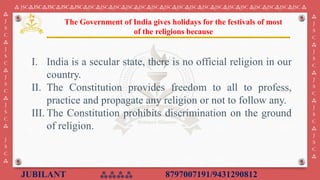 JUBILANT ⁂⁂⁂⁂ 8797007191/9431290812
⁂ JSC⁂JSC⁂JSC⁂JSC⁂JSC⁂JSC⁂JSC⁂JSC⁂JSC⁂JSC⁂JSC⁂JSC⁂JSC⁂JSC⁂JSC⁂JSC⁂JSC⁂JSC ⁂JSC⁂JSC⁂JSC⁂JSC ⁂
⁂
J
S
C
⁂
J
S
C
⁂
J
S
C
⁂
J
S
C
⁂
J
S
C
⁂
⁂
J
S
C
⁂
J
S
C
⁂
J
S
C
⁂
J
S
C
⁂
J
S
C
⁂
I. India is a secular state, there is no official religion in our
country.
II. The Constitution provides freedom to all to profess,
practice and propagate any religion or not to follow any.
III. The Constitution prohibits discrimination on the ground
of religion.
The Government of India gives holidays for the festivals of most
of the religions because
 