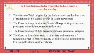 JUBILANT ⁂⁂⁂⁂ 8797007191/9431290812
⁂ JSC⁂JSC⁂JSC⁂JSC⁂JSC⁂JSC⁂JSC⁂JSC⁂JSC⁂JSC⁂JSC⁂JSC⁂JSC⁂JSC⁂JSC⁂JSC⁂JSC⁂JSC ⁂JSC⁂JSC⁂JSC⁂JSC ⁂
⁂
J
S
C
⁂
J
S
C
⁂
J
S
C
⁂
J
S
C
⁂
J
S
C
⁂
⁂
J
S
C
⁂
J
S
C
⁂
J
S
C
⁂
J
S
C
⁂
J
S
C
⁂
I. There is no official religion for the Indian states, unlike the status
of Buddhism in Sri Lanka, or that of Islam in Pakistan.
II. The Constitution provides freedom to all to protest, practice and
propagate any religion, or not to follow any.
III. The Constitution prohibits discrimination on grounds of religion. ​
IV. The Constitution allows state to intervene in the matters of
religion in order to ensure equality within religious communities.
For example, it bans untouchability.
The Constitution of India ensure that India remains a
secular state by:
 